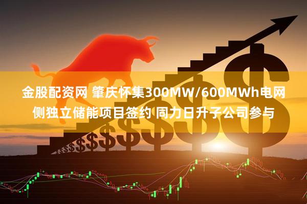 金股配资网 肇庆怀集300MW/600MWh电网侧独立储能项目签约 同力日升子公司参与