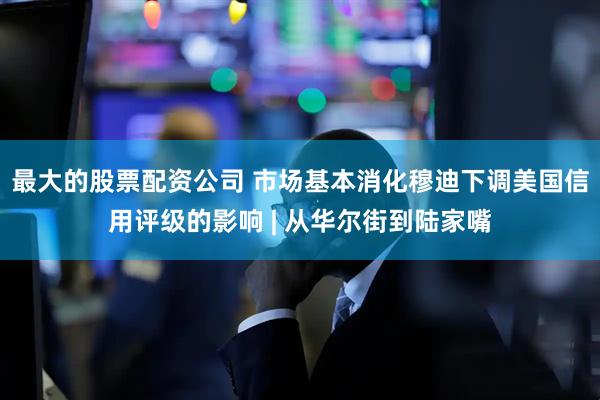 最大的股票配资公司 市场基本消化穆迪下调美国信用评级的影响 | 从华尔街到陆家嘴