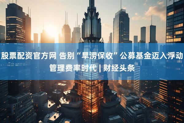 股票配资官方网 告别“旱涝保收”公募基金迈入浮动管理费率时代 | 财经头条