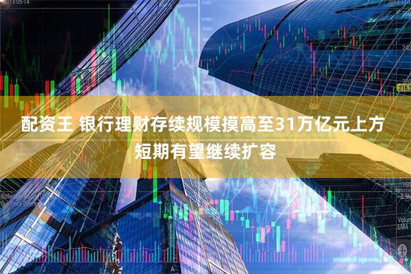 配资王 银行理财存续规模摸高至31万亿元上方 短期有望继续扩容