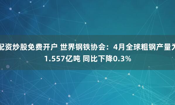 配资炒股免费开户 世界钢铁协会：4月全球粗钢产量为1.557亿吨 同比下降0.3%