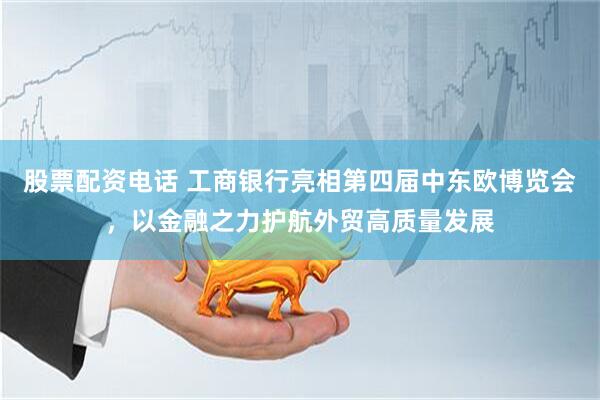 股票配资电话 工商银行亮相第四届中东欧博览会，以金融之力护航外贸高质量发展