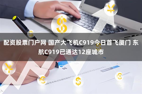 配资股票门户网 国产大飞机C919今日首飞厦门 东航C919已通达12座城市