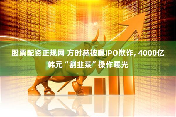 股票配资正规网 方时赫被曝IPO欺诈, 4000亿韩元“割韭菜”操作曝光