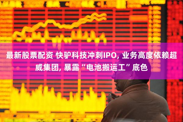 最新股票配资 快驴科技冲刺IPO, 业务高度依赖超威集团, 暴露“电池搬运工”底色