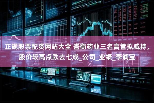 正规股票配资网站大全 誉衡药业三名高管拟减持，股价较高点跌去七成_公司_业绩_李润宝