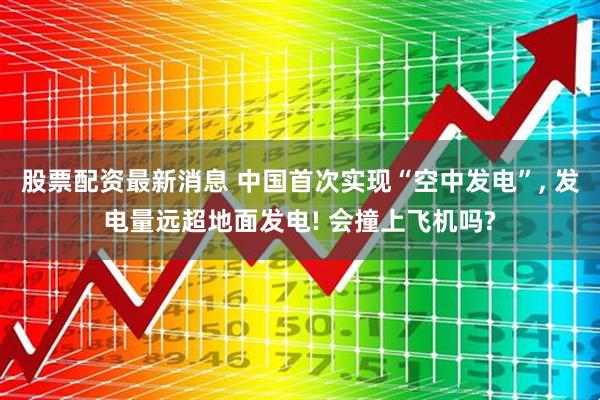 股票配资最新消息 中国首次实现“空中发电”, 发电量远超地面发电! 会撞上飞机吗?