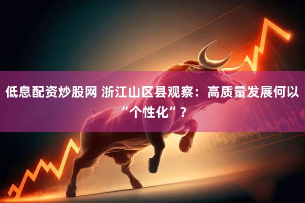 低息配资炒股网 浙江山区县观察：高质量发展何以“个性化”？