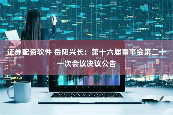证券配资软件 岳阳兴长：第十六届董事会第二十一次会议决议公告
