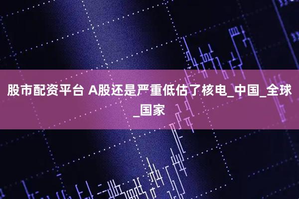 股市配资平台 A股还是严重低估了核电_中国_全球_国家