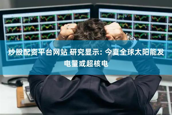 炒股配资平台网站 研究显示: 今夏全球太阳能发电量或超核电