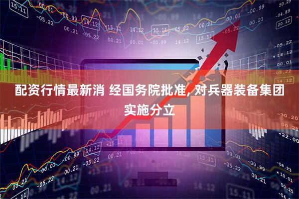 配资行情最新消 经国务院批准, 对兵器装备集团实施分立