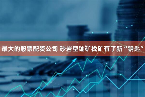 最大的股票配资公司 砂岩型铀矿找矿有了新“钥匙”