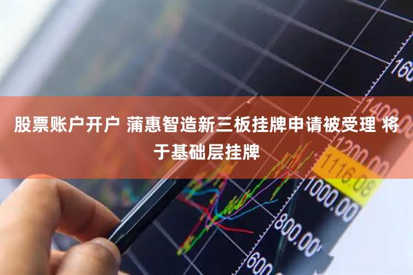 股票账户开户 蒲惠智造新三板挂牌申请被受理 将于基础层挂牌