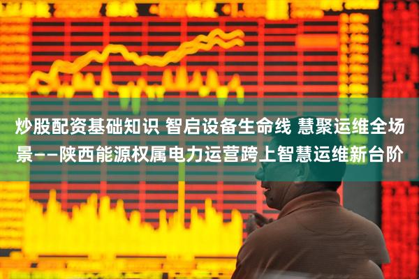 炒股配资基础知识 智启设备生命线 慧聚运维全场景——陕西能源权属电力运营跨上智慧运维新台阶
