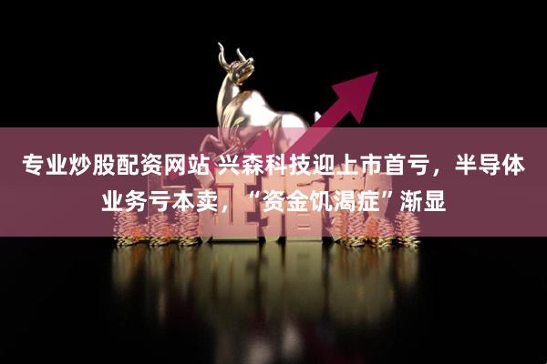 专业炒股配资网站 兴森科技迎上市首亏，半导体业务亏本卖，“资金饥渴症”渐显