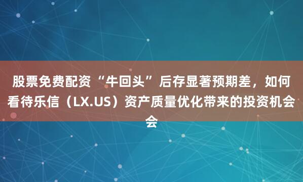 股票免费配资 “牛回头” 后存显著预期差，如何看待乐信（LX.US）资产质量优化带来的投资机会