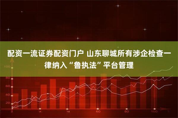 配资一流证券配资门户 山东聊城所有涉企检查一律纳入“鲁执法”平台管理