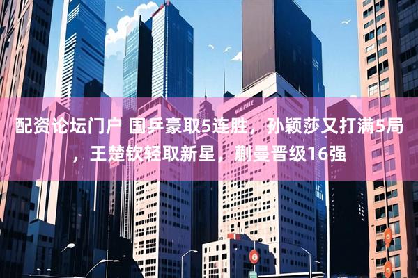 配资论坛门户 国乒豪取5连胜，孙颖莎又打满5局，王楚钦轻取新星，蒯曼晋级16强