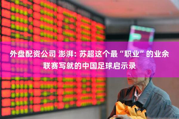 外盘配资公司 澎湃: 苏超这个最“职业”的业余联赛写就的中国足球启示录