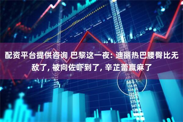 配资平台提供咨询 巴黎这一夜: 迪丽热巴腰臀比无敌了, 被向佐吓到了, 辛芷蕾赢麻了
