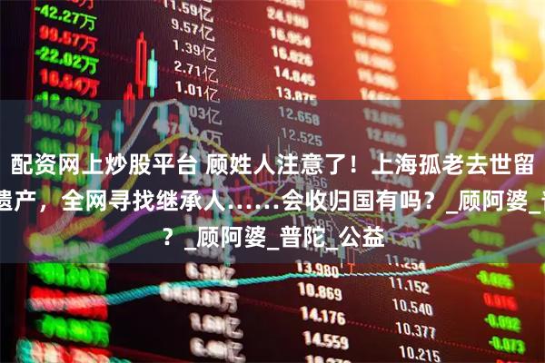 配资网上炒股平台 顾姓人注意了！上海孤老去世留下500万遗产，全网寻找继承人……会收归国有吗？_顾阿婆_普陀_公益