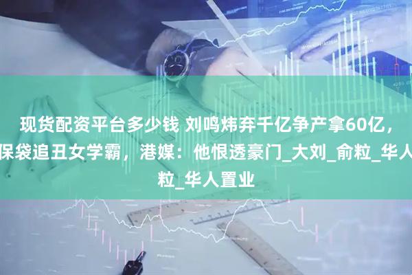 现货配资平台多少钱 刘鸣炜弃千亿争产拿60亿，背环保袋追丑女学霸，港媒：他恨透豪门_大刘_俞粒_华人置业