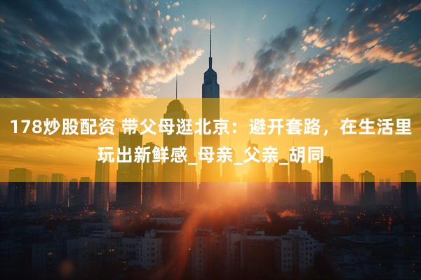 178炒股配资 带父母逛北京：避开套路，在生活里玩出新鲜感_母亲_父亲_胡同