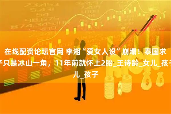 在线配资论坛官网 李湘“爱女人设”崩塌！泰国求子只是冰山一角，11年前就怀上2胎_王诗龄_女儿_孩子