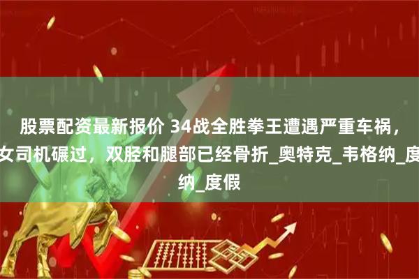股票配资最新报价 34战全胜拳王遭遇严重车祸，被女司机碾过，双胫和腿部已经骨折_奥特克_韦格纳_度假