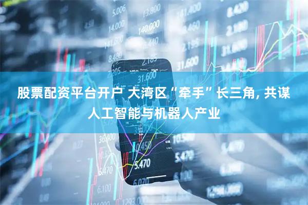股票配资平台开户 大湾区“牵手”长三角, 共谋人工智能与机器人产业