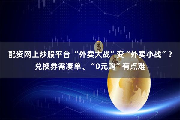配资网上炒股平台 “外卖大战”变“外卖小战”？兑换券需凑单、“0元购”有点难