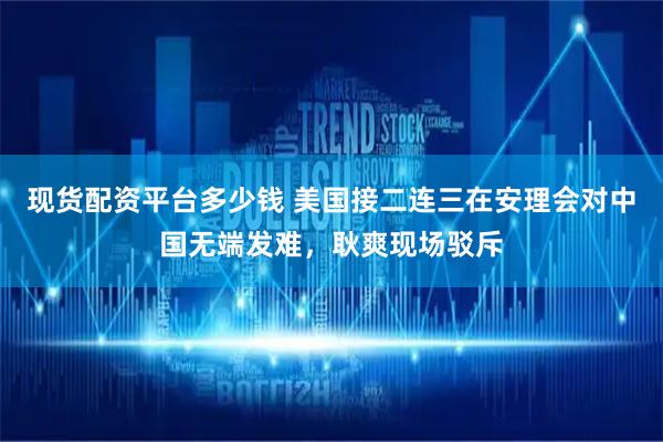 现货配资平台多少钱 美国接二连三在安理会对中国无端发难，耿爽现场驳斥