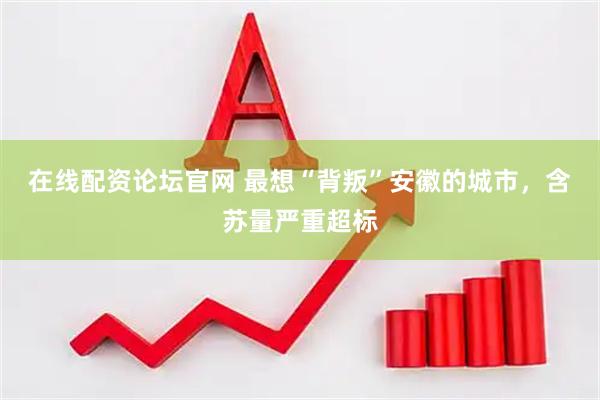 在线配资论坛官网 最想“背叛”安徽的城市，含苏量严重超标