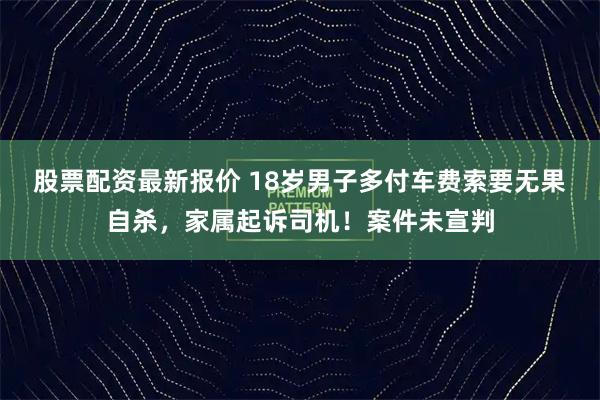 股票配资最新报价 18岁男子多付车费索要无果自杀，家属起诉司机！案件未宣判