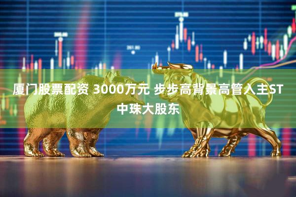 厦门股票配资 3000万元 步步高背景高管入主ST中珠大股东