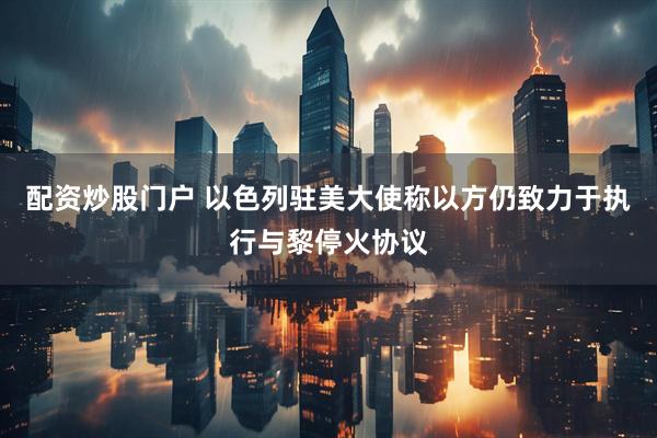 配资炒股门户 以色列驻美大使称以方仍致力于执行与黎停火协议