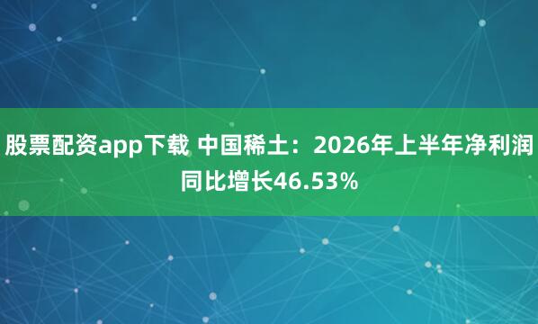 股票配资app下载 中国稀土：2026年上半年净利润同比增长46.53%