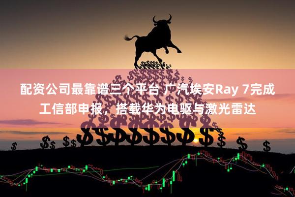 配资公司最靠谱三个平台 广汽埃安Ray 7完成工信部申报，搭载华为电驱与激光雷达