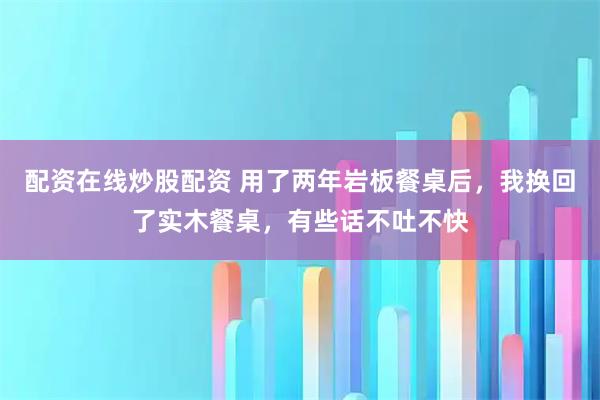 配资在线炒股配资 用了两年岩板餐桌后，我换回了实木餐桌，有些话不吐不快