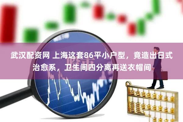 武汉配资网 上海这套86平小户型，竟造出日式治愈系，卫生间四分离再送衣帽间